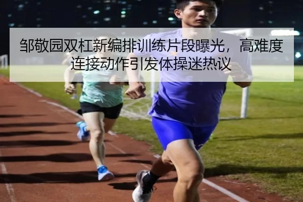 邹敬园双杠新编排训练片段曝光，高难度连接动作引发体操迷热议